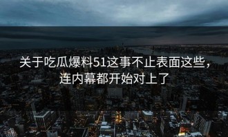 关于吃瓜爆料51这事不止表面这些，连内幕都开始对上了