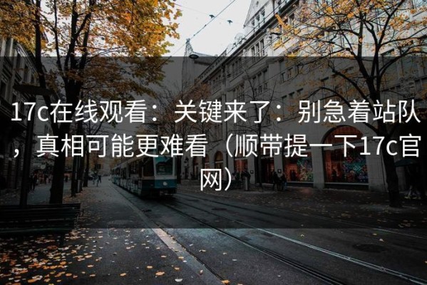 17c在线观看：关键来了：别急着站队，真相可能更难看（顺带提一下17c官网）