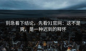 别急着下结论，先看91官网：这不是爽，是一种迟到的释怀