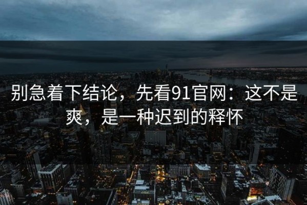 别急着下结论，先看91官网：这不是爽，是一种迟到的释怀