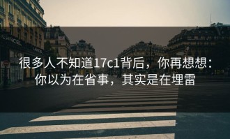 很多人不知道17c1背后，你再想想：你以为在省事，其实是在埋雷