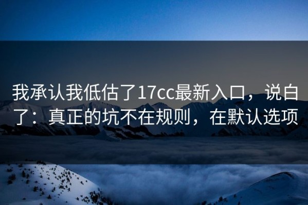 我承认我低估了17cc最新入口，说白了：真正的坑不在规则，在默认选项