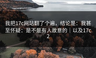 我把17c网站翻了个遍，结论是：我甚至怀疑：是不是有人故意的｜以及17c2