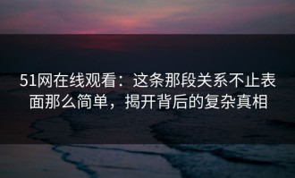 51网在线观看：这条那段关系不止表面那么简单，揭开背后的复杂真相