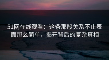 51网在线观看：这条那段关系不止表面那么简单，揭开背后的复杂真相