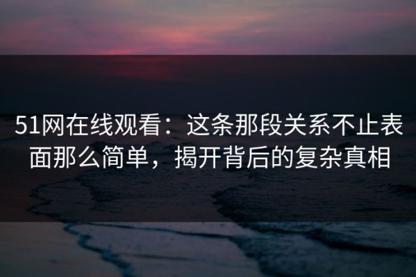 51网在线观看：这条那段关系不止表面那么简单，揭开背后的复杂真相
