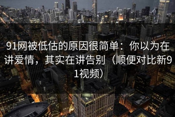 91网被低估的原因很简单：你以为在讲爱情，其实在讲告别（顺便对比新91视频）