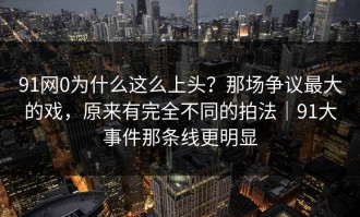 91网0为什么这么上头？那场争议最大的戏，原来有完全不同的拍法｜91大事件那条线更明显