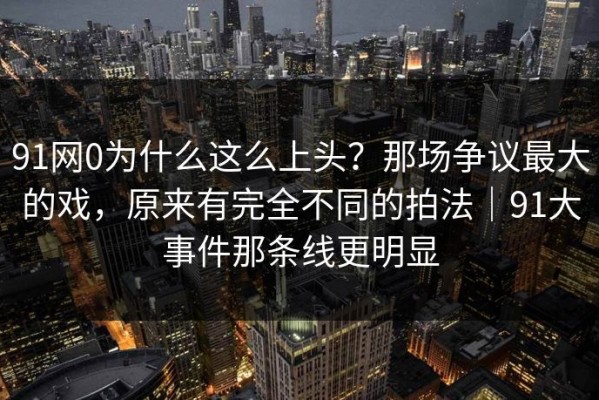 91网0为什么这么上头？那场争议最大的戏，原来有完全不同的拍法｜91大事件那条线更明显