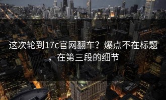 这次轮到17c官网翻车？爆点不在标题，在第三段的细节