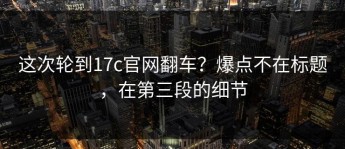 这次轮到17c官网翻车？爆点不在标题，在第三段的细节