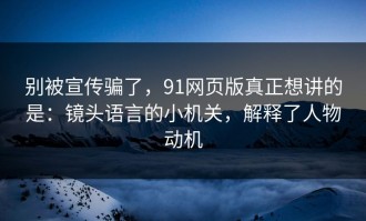 别被宣传骗了，91网页版真正想讲的是：镜头语言的小机关，解释了人物动机