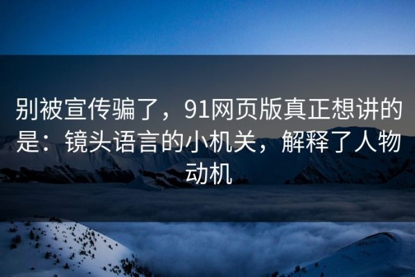 别被宣传骗了，91网页版真正想讲的是：镜头语言的小机关，解释了人物动机