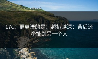 17c：更离谱的是：越扒越深：背后还牵扯到另一个人