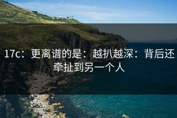 17c：更离谱的是：越扒越深：背后还牵扯到另一个人