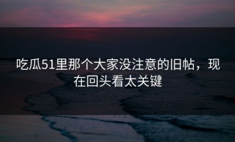 吃瓜51里那个大家没注意的旧帖，现在回头看太关键