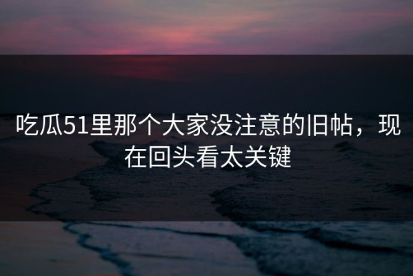 吃瓜51里那个大家没注意的旧帖，现在回头看太关键