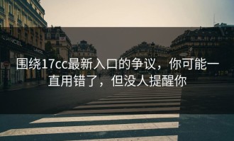 围绕17cc最新入口的争议，你可能一直用错了，但没人提醒你