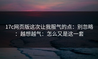 17c网页版这次让我服气的点：别忽略：越想越气：怎么又是这一套