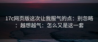 17c网页版这次让我服气的点：别忽略：越想越气：怎么又是这一套
