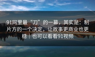 91网里最“刀”的一幕，其实是：制片方的一个决定，让故事更商业也更稳｜也可以看看91视频