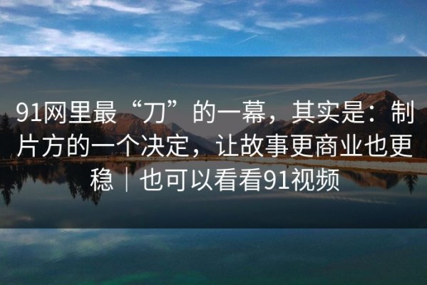 91网里最“刀”的一幕，其实是：制片方的一个决定，让故事更商业也更稳｜也可以看看91视频