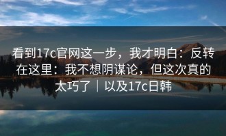 看到17c官网这一步，我才明白：反转在这里：我不想阴谋论，但这次真的太巧了｜以及17c日韩