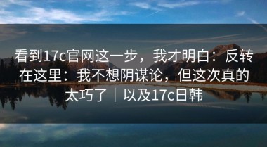看到17c官网这一步，我才明白：反转在这里：我不想阴谋论，但这次真的太巧了｜以及17c日韩