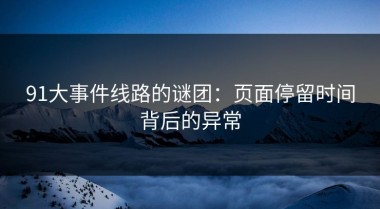 91大事件线路的谜团：页面停留时间背后的异常