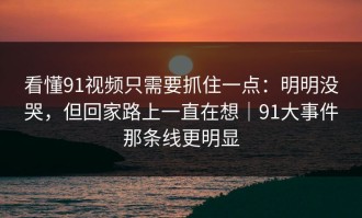 看懂91视频只需要抓住一点：明明没哭，但回家路上一直在想｜91大事件那条线更明显