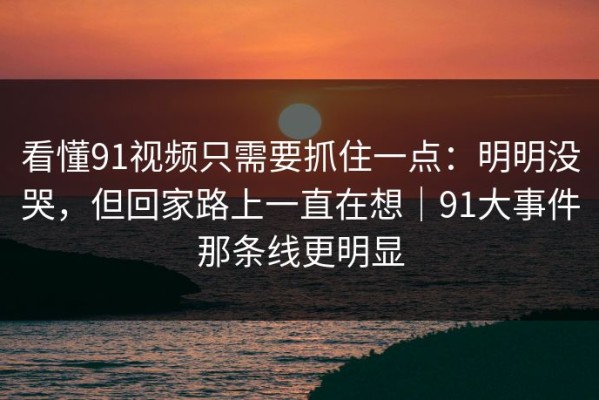 看懂91视频只需要抓住一点：明明没哭，但回家路上一直在想｜91大事件那条线更明显