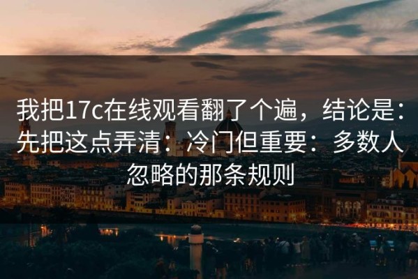 我把17c在线观看翻了个遍，结论是：先把这点弄清：冷门但重要：多数人忽略的那条规则