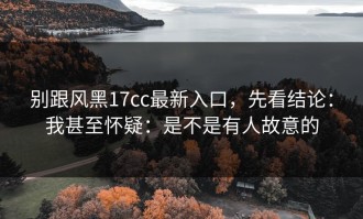 别跟风黑17cc最新入口，先看结论：我甚至怀疑：是不是有人故意的