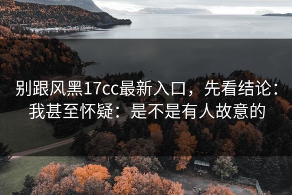 别跟风黑17cc最新入口，先看结论：我甚至怀疑：是不是有人故意的