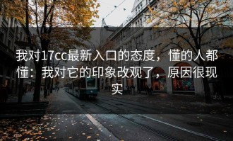 我对17cc最新入口的态度，懂的人都懂：我对它的印象改观了，原因很现实