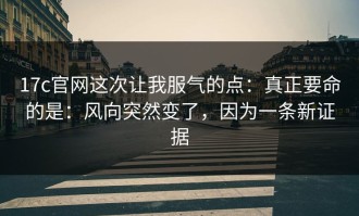 17c官网这次让我服气的点：真正要命的是：风向突然变了，因为一条新证据