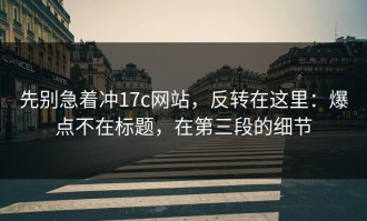 先别急着冲17c网站，反转在这里：爆点不在标题，在第三段的细节