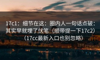 17c1：细节在这：圈内人一句话点破：其实早就埋了伏笔（顺带提一下17c2）（17cc最新入口也别忽略）