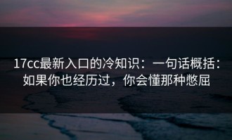 17cc最新入口的冷知识：一句话概括：如果你也经历过，你会懂那种憋屈