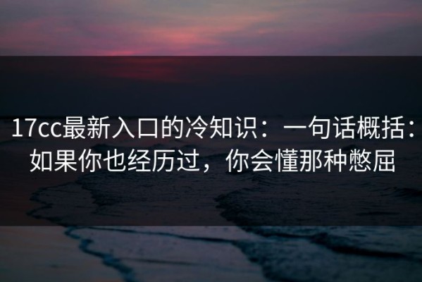 17cc最新入口的冷知识：一句话概括：如果你也经历过，你会懂那种憋屈