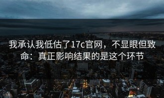 我承认我低估了17c官网，不显眼但致命：真正影响结果的是这个环节