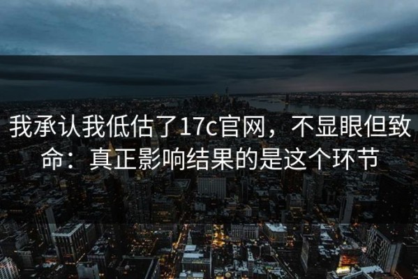 我承认我低估了17c官网，不显眼但致命：真正影响结果的是这个环节