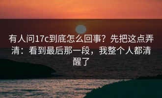 有人问17c到底怎么回事？先把这点弄清：看到最后那一段，我整个人都清醒了