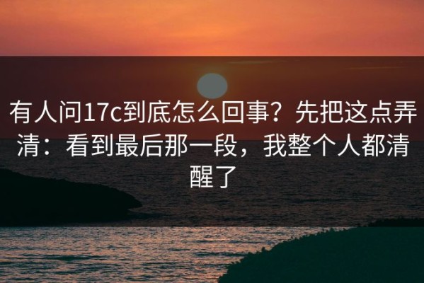 有人问17c到底怎么回事？先把这点弄清：看到最后那一段，我整个人都清醒了
