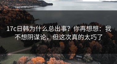 17c日韩为什么总出事？你再想想：我不想阴谋论，但这次真的太巧了