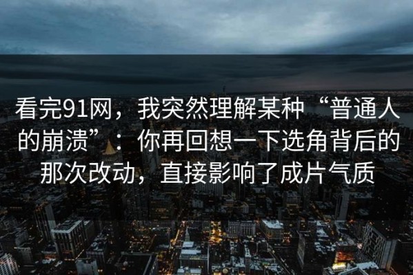 看完91网，我突然理解某种“普通人的崩溃”：你再回想一下选角背后的那次改动，直接影响了成片气质