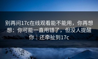 别再问17c在线观看能不能用，你再想想：你可能一直用错了，但没人提醒你｜还牵扯到17c