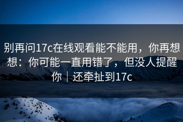 别再问17c在线观看能不能用，你再想想：你可能一直用错了，但没人提醒你｜还牵扯到17c