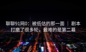 聊聊91网0：被低估的那一面 ｜ 剧本打磨了很多轮，最难的是第二幕