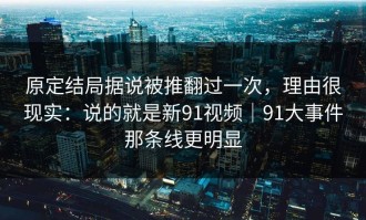 原定结局据说被推翻过一次，理由很现实：说的就是新91视频｜91大事件那条线更明显